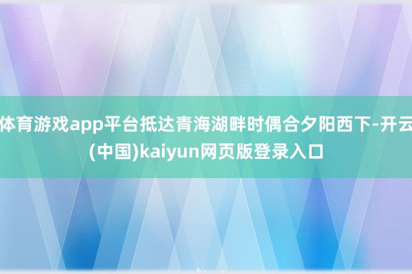 体育游戏app平台抵达青海湖畔时偶合夕阳西下-开云(中国)kaiyun网页版登录入口