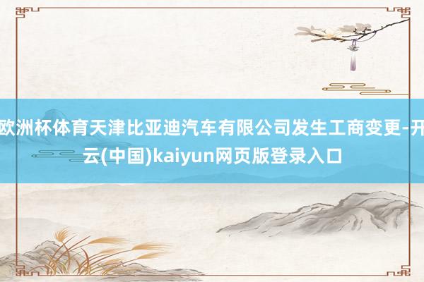 欧洲杯体育天津比亚迪汽车有限公司发生工商变更-开云(中国)kaiyun网页版登录入口