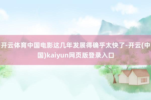 开云体育中国电影这几年发展得确乎太快了-开云(中国)kaiyun网页版登录入口