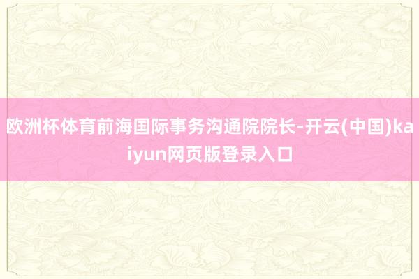 欧洲杯体育前海国际事务沟通院院长-开云(中国)kaiyun网页版登录入口