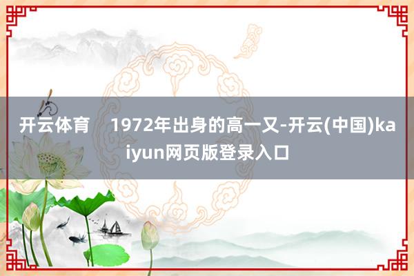 开云体育    1972年出身的高一又-开云(中国)kaiyun网页版登录入口