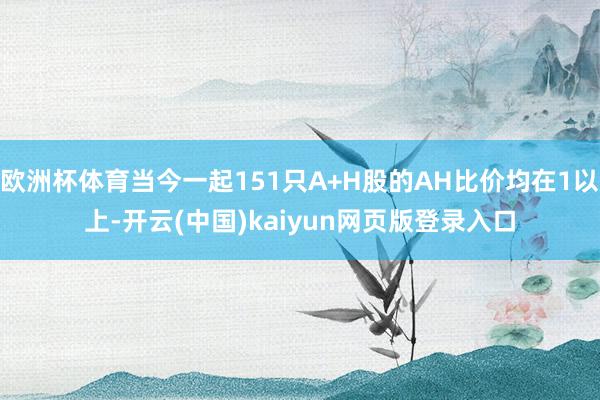 欧洲杯体育当今一起151只A+H股的AH比价均在1以上-开云(中国)kaiyun网页版登录入口