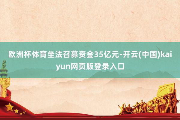 欧洲杯体育坐法召募资金35亿元-开云(中国)kaiyun网页版登录入口