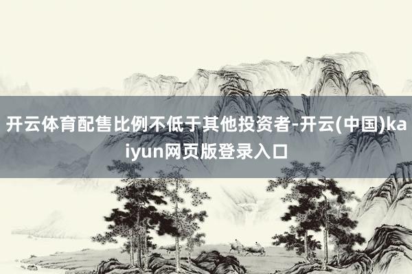 开云体育配售比例不低于其他投资者-开云(中国)kaiyun网页版登录入口