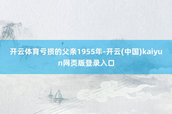 开云体育亏损的父亲1955年-开云(中国)kaiyun网页版登录入口
