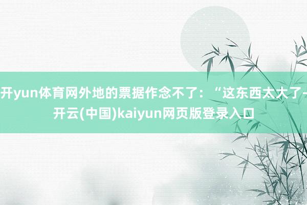 开yun体育网外地的票据作念不了：“这东西太大了-开云(中国)kaiyun网页版登录入口