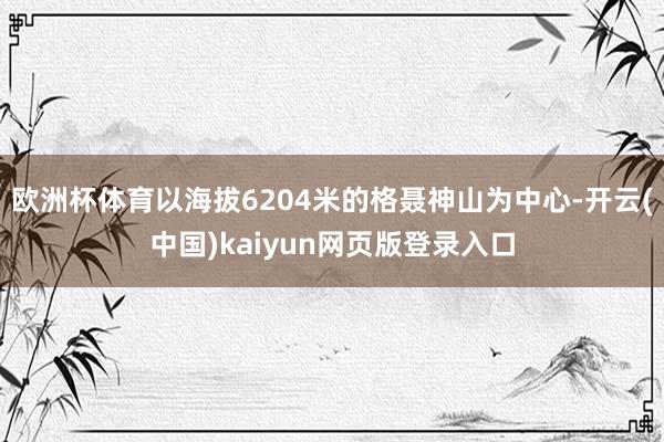 欧洲杯体育以海拔6204米的格聂神山为中心-开云(中国)kaiyun网页版登录入口