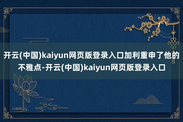 开云(中国)kaiyun网页版登录入口加利重申了他的不雅点-开云(中国)kaiyun网页版登录入口