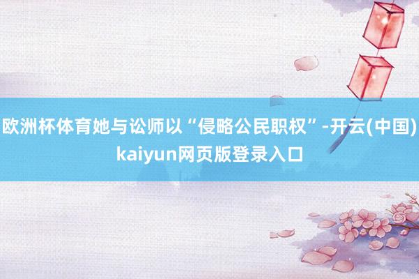 欧洲杯体育她与讼师以“侵略公民职权”-开云(中国)kaiyun网页版登录入口