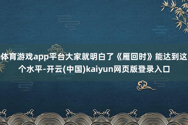 体育游戏app平台大家就明白了《雁回时》能达到这个水平-开云(中国)kaiyun网页版登录入口