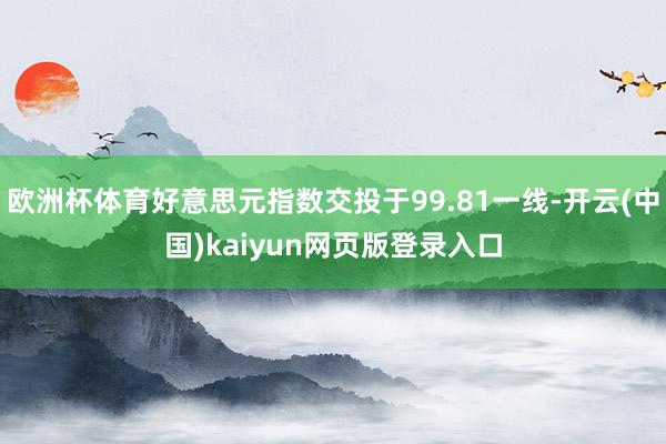 欧洲杯体育好意思元指数交投于99.81一线-开云(中国)kaiyun网页版登录入口