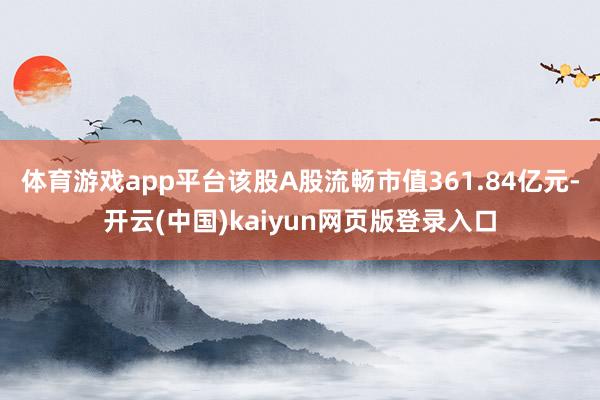 体育游戏app平台该股A股流畅市值361.84亿元-开云(中国)kaiyun网页版登录入口
