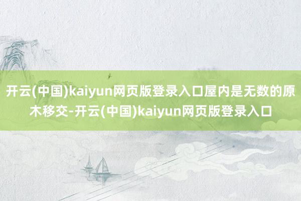 开云(中国)kaiyun网页版登录入口屋内是无数的原木移交-开云(中国)kaiyun网页版登录入口