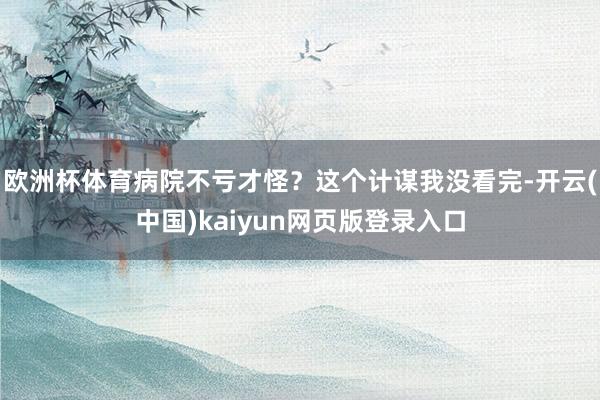 欧洲杯体育病院不亏才怪？这个计谋我没看完-开云(中国)kaiyun网页版登录入口