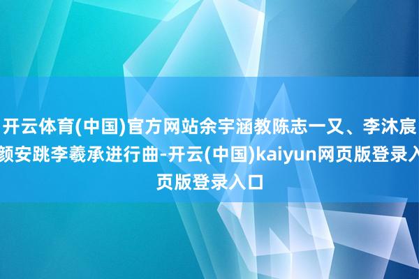 开云体育(中国)官方网站余宇涵教陈志一又、李沐宸、颜安跳李羲承进行曲-开云(中国)kaiyun网页版登录入口