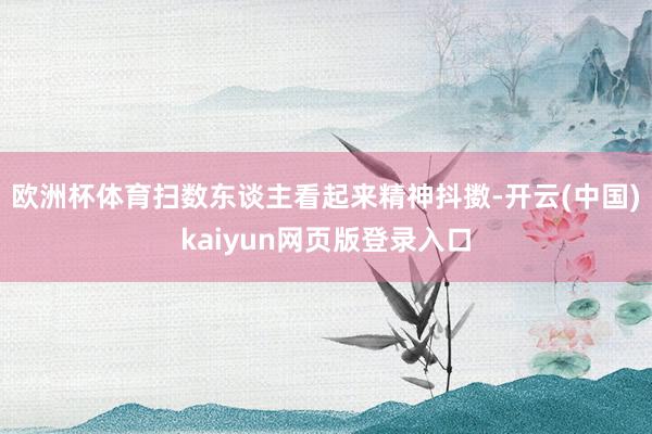 欧洲杯体育扫数东谈主看起来精神抖擞-开云(中国)kaiyun网页版登录入口