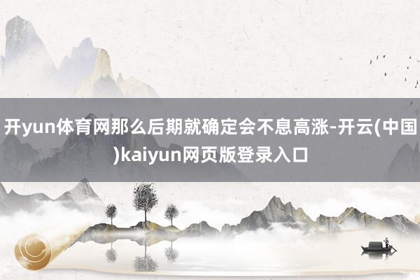 开yun体育网那么后期就确定会不息高涨-开云(中国)kaiyun网页版登录入口