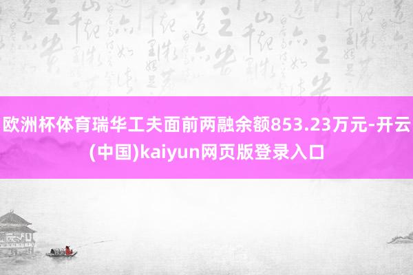 欧洲杯体育瑞华工夫面前两融余额853.23万元-开云(中国)kaiyun网页版登录入口