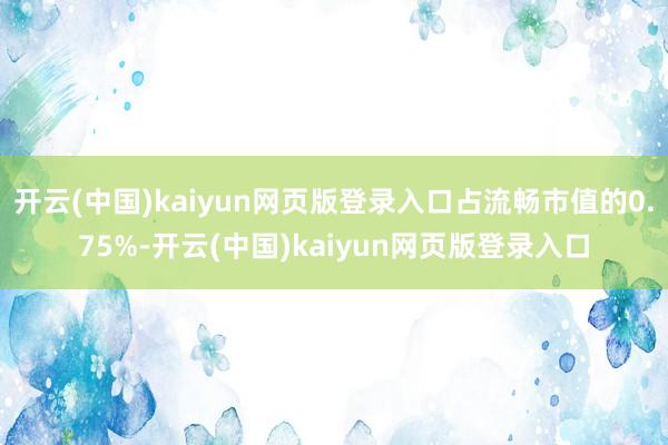 开云(中国)kaiyun网页版登录入口占流畅市值的0.75%-开云(中国)kaiyun网页版登录入口
