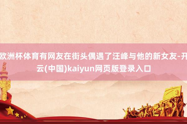 欧洲杯体育有网友在街头偶遇了汪峰与他的新女友-开云(中国)kaiyun网页版登录入口