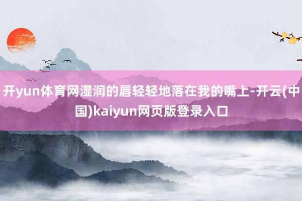 开yun体育网湿润的唇轻轻地落在我的嘴上-开云(中国)kaiyun网页版登录入口