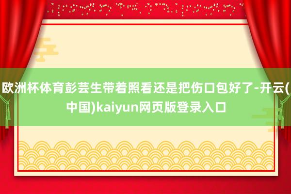 欧洲杯体育彭芸生带着照看还是把伤口包好了-开云(中国)kaiyun网页版登录入口
