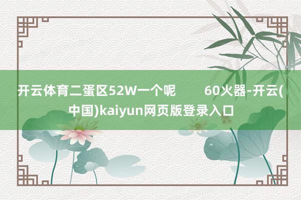 开云体育二蛋区52W一个呢        60火器-开云(中国)kaiyun网页版登录入口