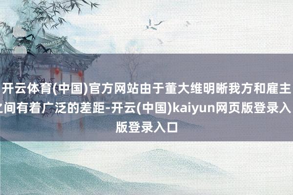开云体育(中国)官方网站由于董大维明晰我方和雇主之间有着广泛的差距-开云(中国)kaiyun网页版登录入口