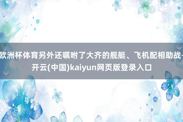 欧洲杯体育另外还嘱咐了大齐的舰艇、飞机配相助战-开云(中国)kaiyun网页版登录入口