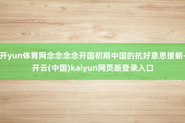 开yun体育网念念念念开国初期中国的抗好意思援朝-开云(中国)kaiyun网页版登录入口