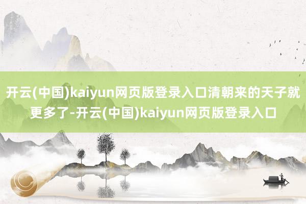 开云(中国)kaiyun网页版登录入口清朝来的天子就更多了-开云(中国)kaiyun网页版登录入口