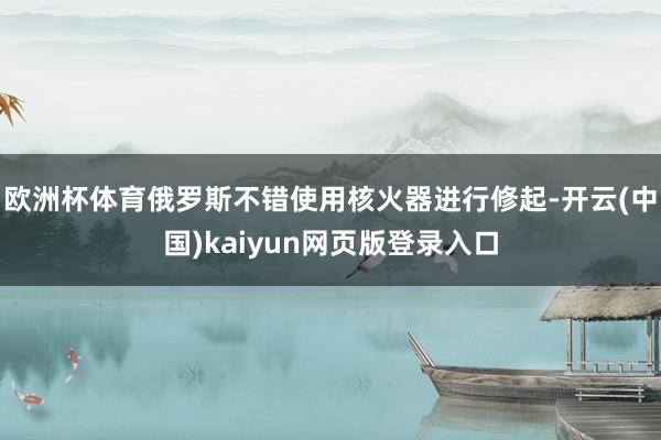 欧洲杯体育俄罗斯不错使用核火器进行修起-开云(中国)kaiyun网页版登录入口
