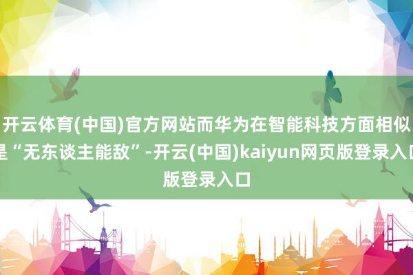 开云体育(中国)官方网站而华为在智能科技方面相似是“无东谈主能敌”-开云(中国)kaiyun网页版登录入口