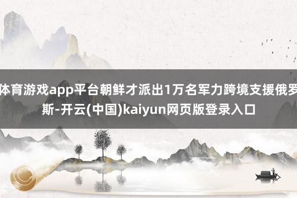 体育游戏app平台朝鲜才派出1万名军力跨境支援俄罗斯-开云(中国)kaiyun网页版登录入口