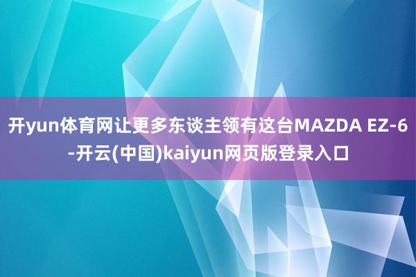 开yun体育网让更多东谈主领有这台MAZDA EZ-6-开云(中国)kaiyun网页版登录入口