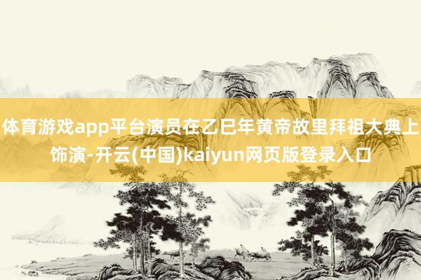 体育游戏app平台演员在乙巳年黄帝故里拜祖大典上饰演-开云(中国)kaiyun网页版登录入口