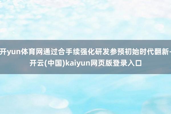 开yun体育网通过合手续强化研发参预初始时代翻新-开云(中国)kaiyun网页版登录入口