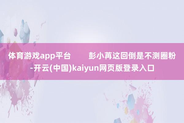 体育游戏app平台        彭小苒这回倒是不测圈粉-开云(中国)kaiyun网页版登录入口