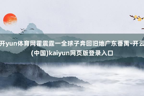 开yun体育网霍震霆一全球子奔回旧地广东番禺-开云(中国)kaiyun网页版登录入口
