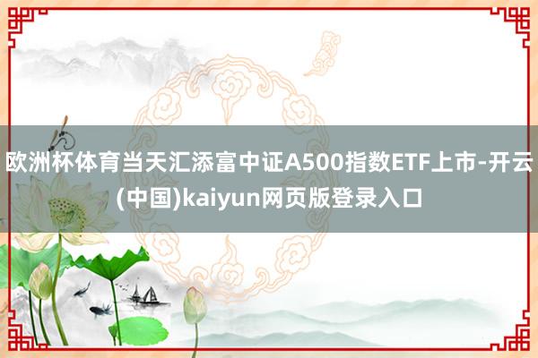 欧洲杯体育当天汇添富中证A500指数ETF上市-开云(中国)kaiyun网页版登录入口