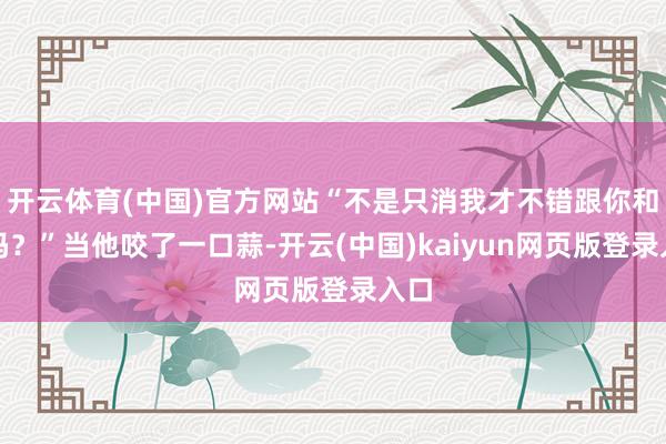 开云体育(中国)官方网站“不是只消我才不错跟你和面吗？”当他咬了一口蒜-开云(中国)kaiyun网页版登录入口