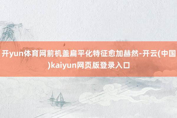 开yun体育网前机盖扁平化特征愈加赫然-开云(中国)kaiyun网页版登录入口