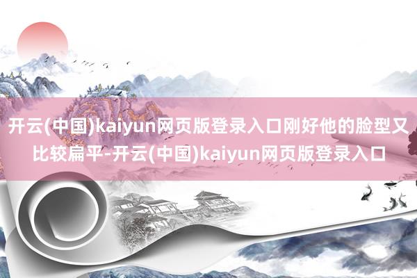 开云(中国)kaiyun网页版登录入口刚好他的脸型又比较扁平-开云(中国)kaiyun网页版登录入口