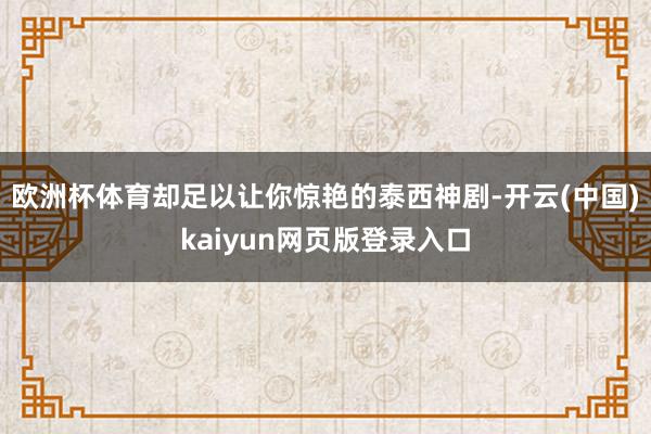 欧洲杯体育却足以让你惊艳的泰西神剧-开云(中国)kaiyun网页版登录入口
