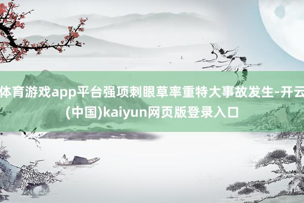体育游戏app平台强项刺眼草率重特大事故发生-开云(中国)kaiyun网页版登录入口
