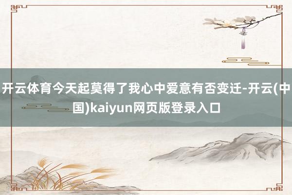 开云体育今天起莫得了我心中爱意有否变迁-开云(中国)kaiyun网页版登录入口
