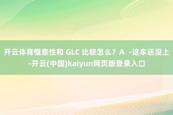 开云体育惬意性和 GLC 比较怎么？A  -这车还没上-开云(中国)kaiyun网页版登录入口