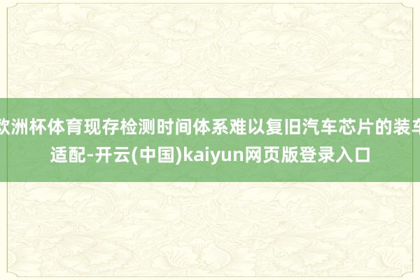 欧洲杯体育现存检测时间体系难以复旧汽车芯片的装车适配-开云(中国)kaiyun网页版登录入口