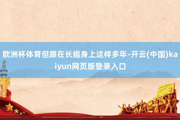 欧洲杯体育但跟在长姐身上这样多年-开云(中国)kaiyun网页版登录入口