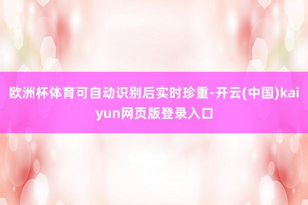 欧洲杯体育可自动识别后实时珍重-开云(中国)kaiyun网页版登录入口